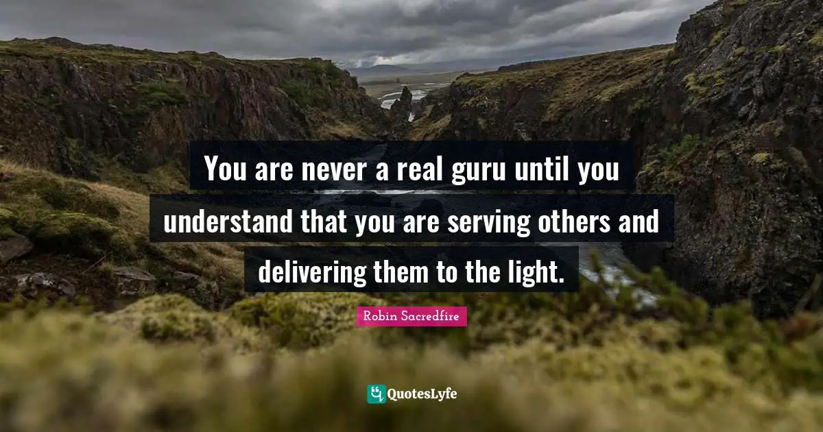 You are never a real guru until you understand that you are serving others and delivering them to the light.