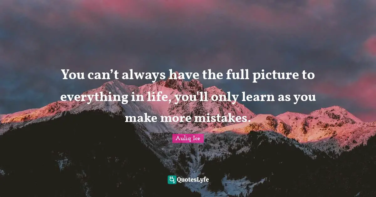 You can’t always have the full picture to everything in life, you'll only learn as you make more mistakes.