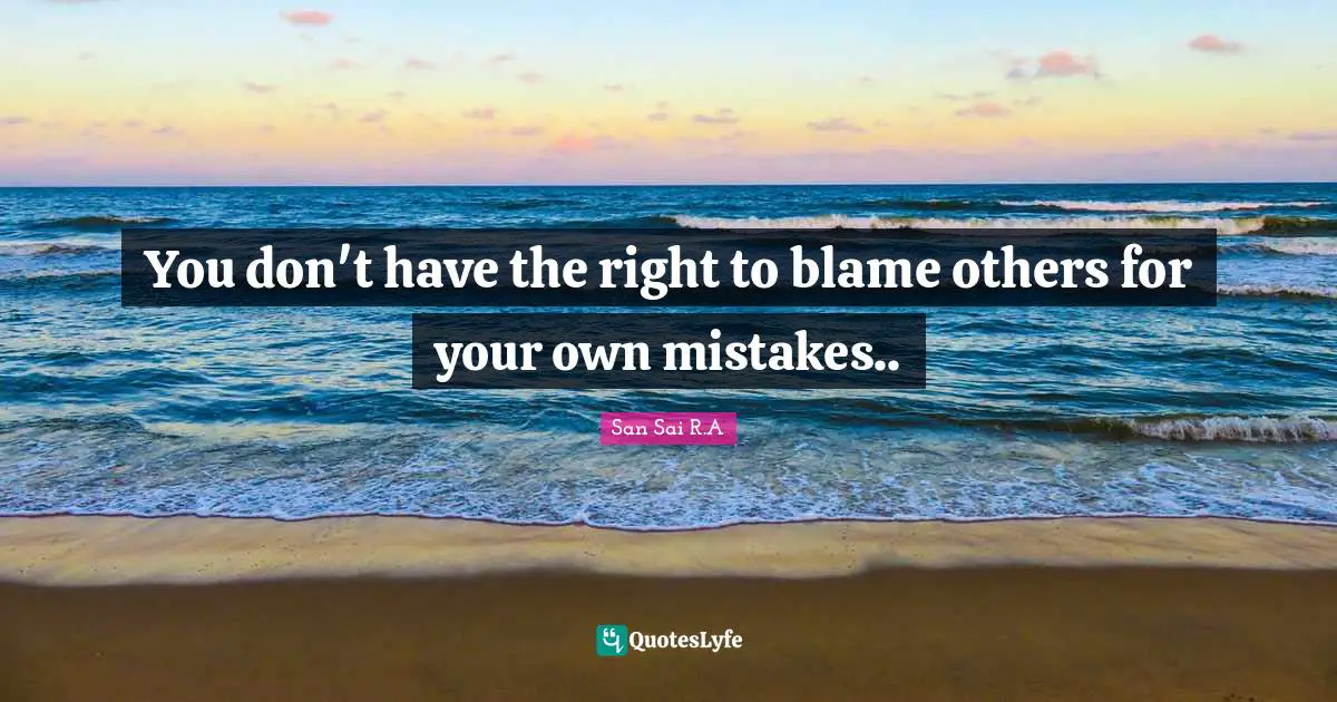 You don't have the right to blame others for your own mistakes..