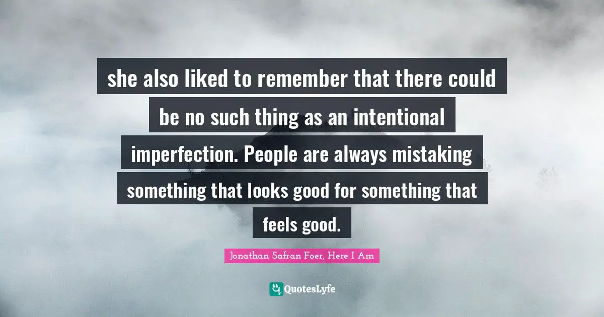 she also liked to remember that there could be no such thing as an intentional imperfection. People are always mistaking something that looks good for something that feels good.