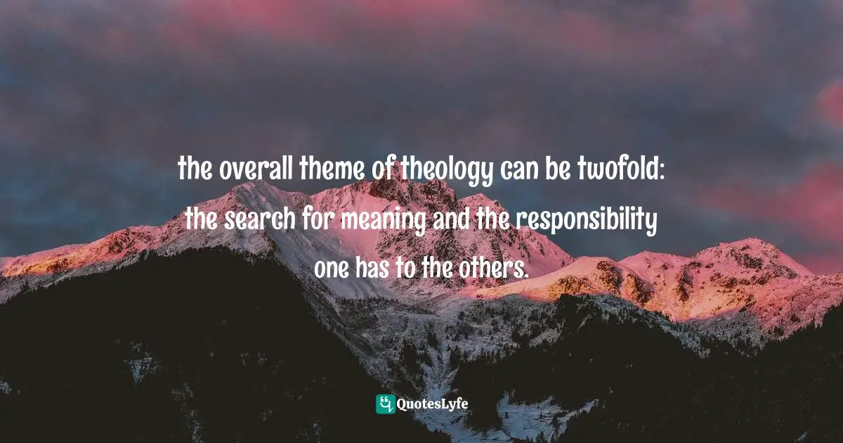 the overall theme of theology can be twofold: the search for meaning and the responsibility one has to the others.