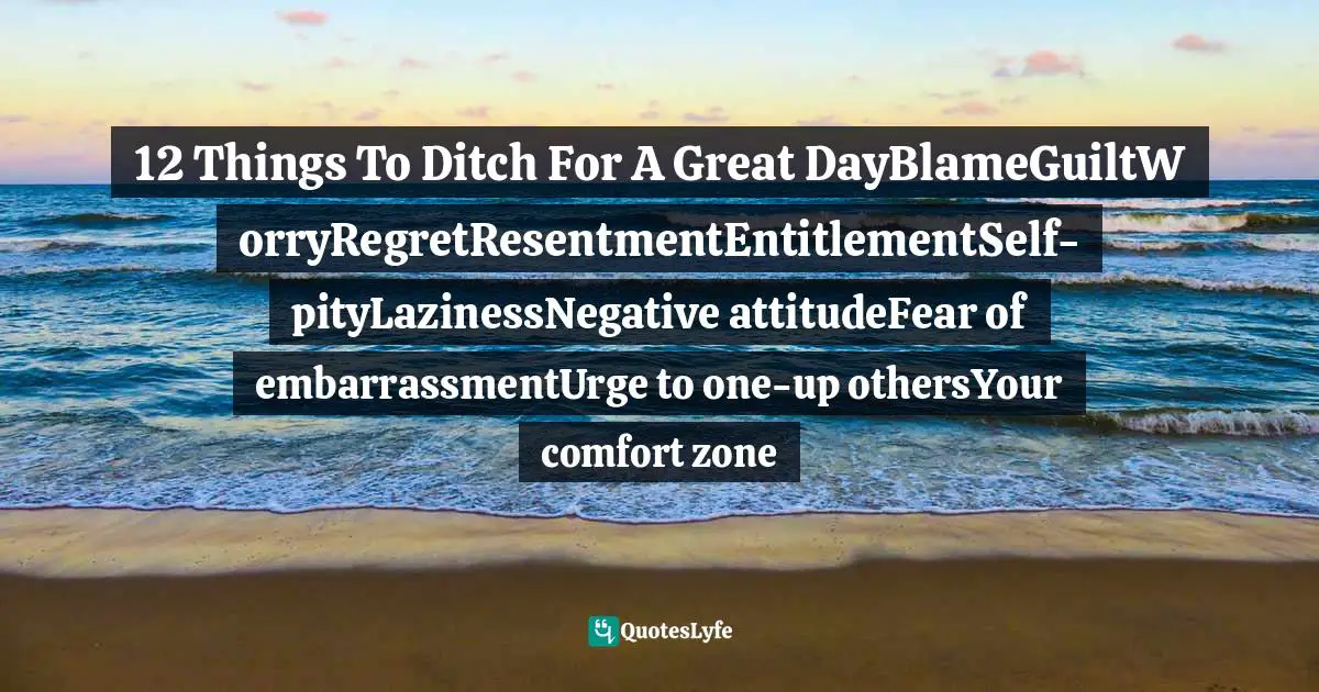 12 Things To Ditch For A Great DayBlameGuiltWorryRegretResentmentEntitlementSelf-pityLazinessNegative attitudeFear of embarrassmentUrge to one-up othersYour comfort zone