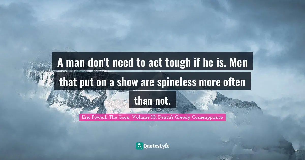 A man don't need to act tough if he is. Men that put on a show are spineless more often than not.