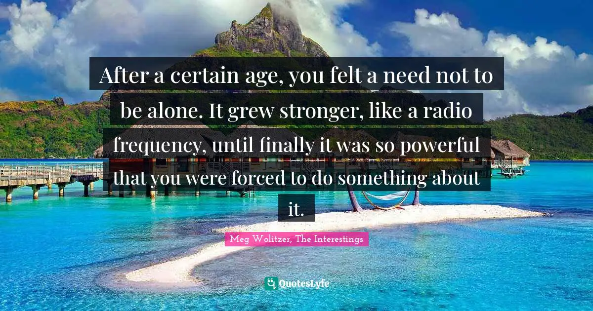 After a certain age, you felt a need not to be alone. It grew stronger, like a radio frequency, until finally it was so powerful that you were forced to do something about it.