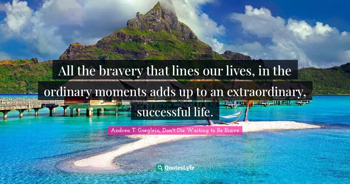 All the bravery that lines our lives, in the ordinary moments adds up to an extraordinary, successful life.