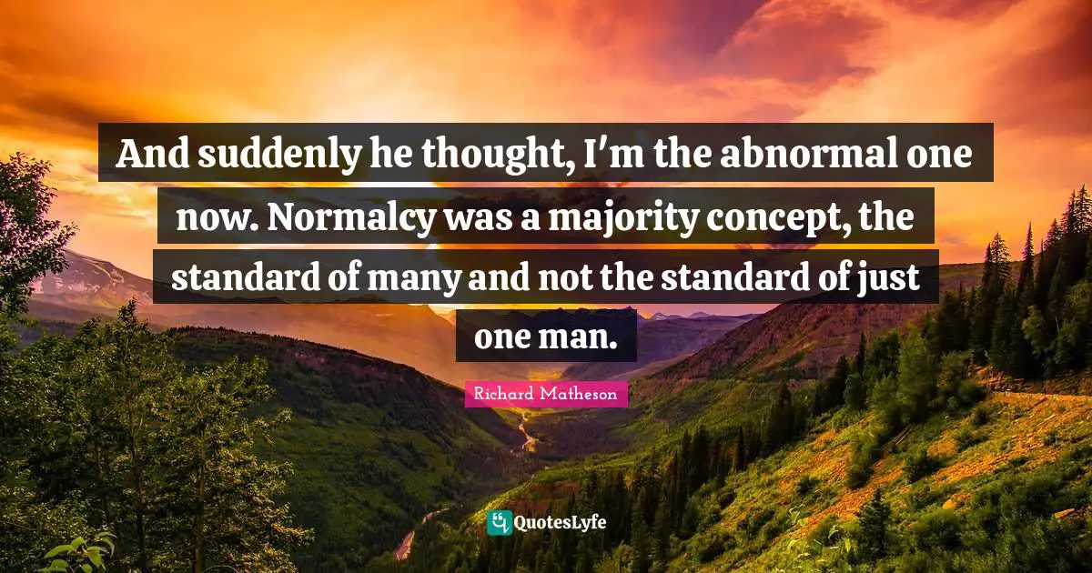 And suddenly he thought, I'm the abnormal one now. Normalcy was a majority concept, the standard of many and not the standard of just one man.