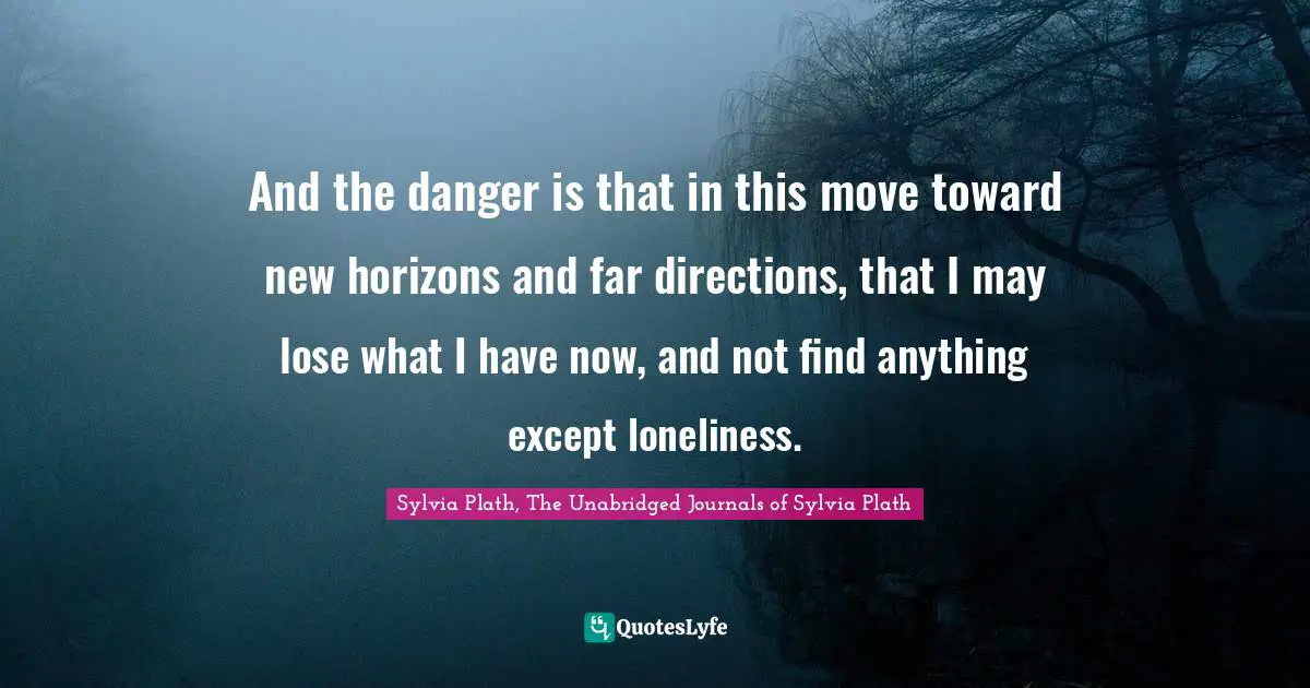 And the danger is that in this move toward new horizons and far directions, that I may lose what I have now, and not find anything except loneliness.