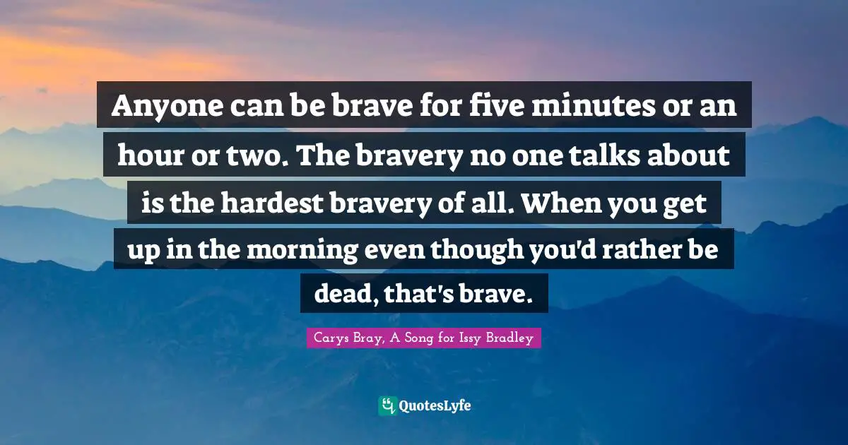 Anyone can be brave for five minutes or an hour or two. The bravery no one talks about is the hardest bravery of all. When you get up in the morning even though you'd rather be dead, that's brave.