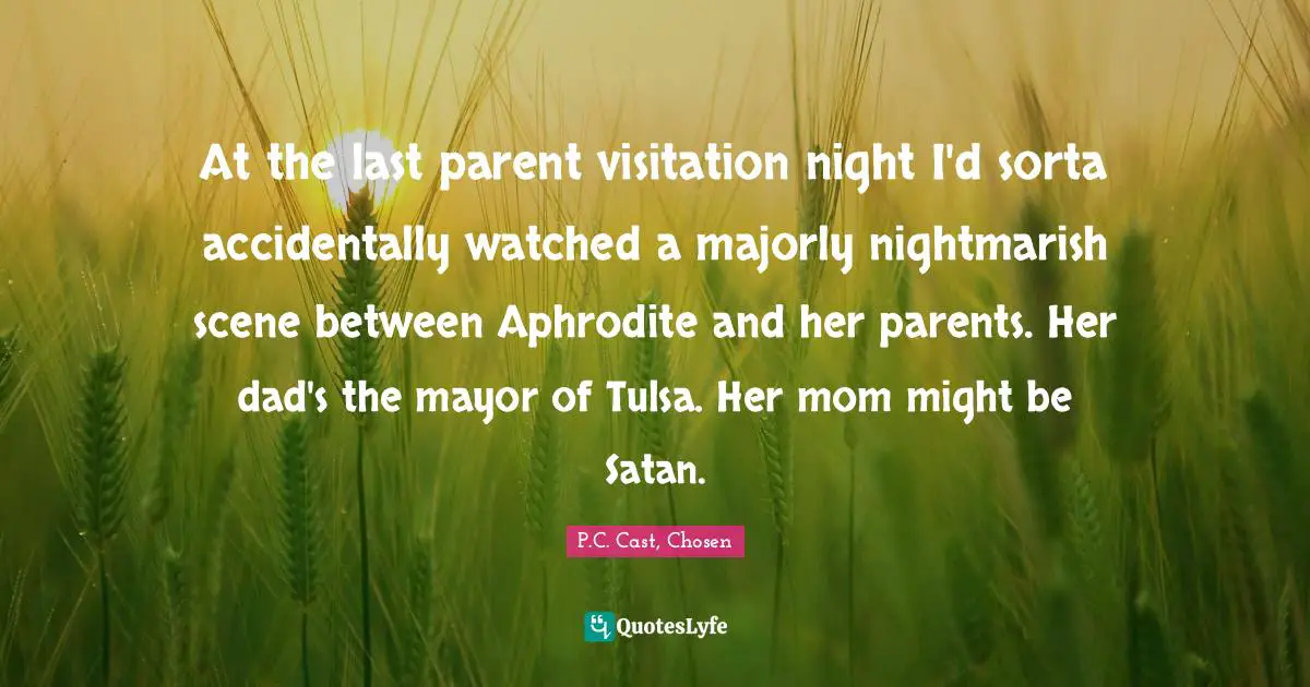 P.C. Cast Quotes: "At the last parent visitation night I'd sorta accidentally watched a majorly nightmarish scene between Aphrodite and her parents. Her dad's the mayor of Tulsa. Her mom might be Satan."