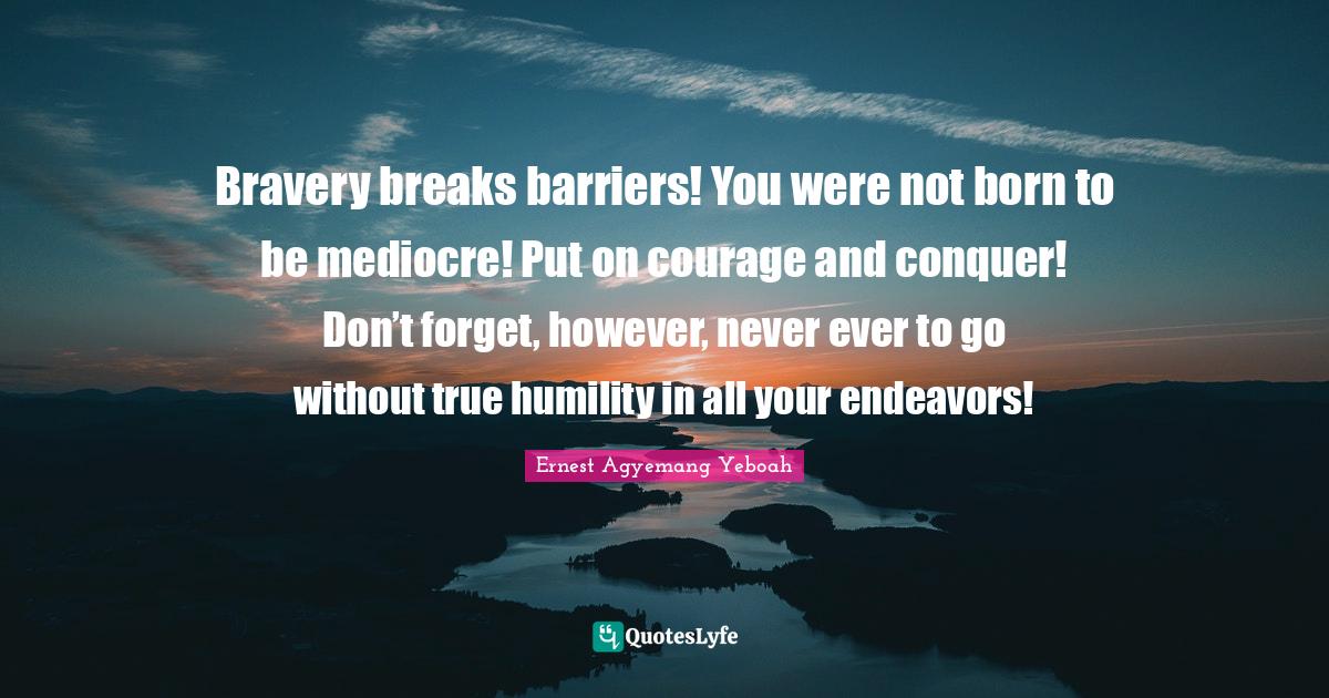 Bravery breaks barriers! You were not born to be mediocre! Put on courage and conquer! Don’t forget, however, never ever to go without true humility in all your endeavors!