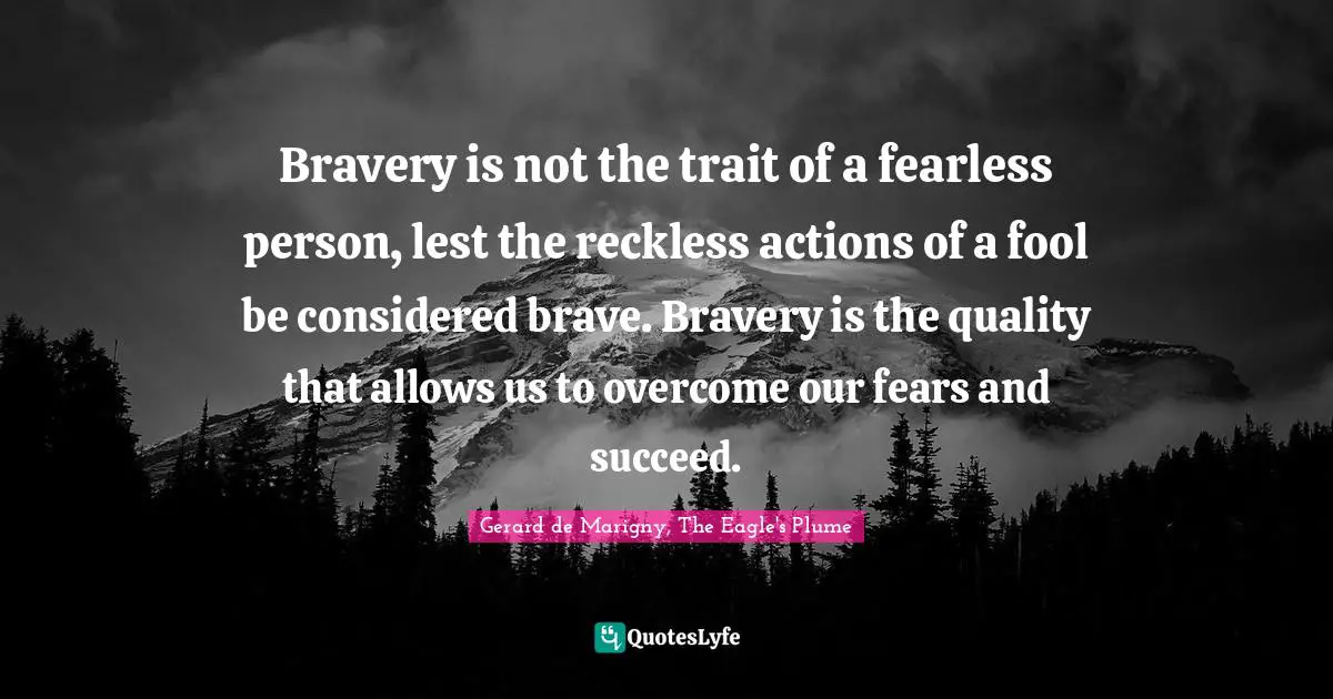 Bravery is not the trait of a fearless person, lest the reckless actions of a fool be considered brave. Bravery is the quality that allows us to overcome our fears and succeed.