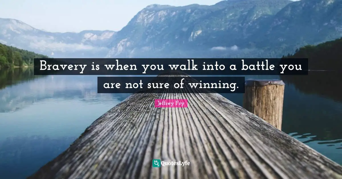 Bravery is when you walk into a battle you are not sure of winning.
