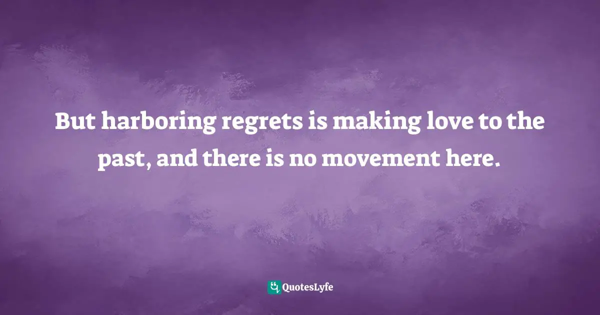 But harboring regrets is making love to the past, and there is no movement here.