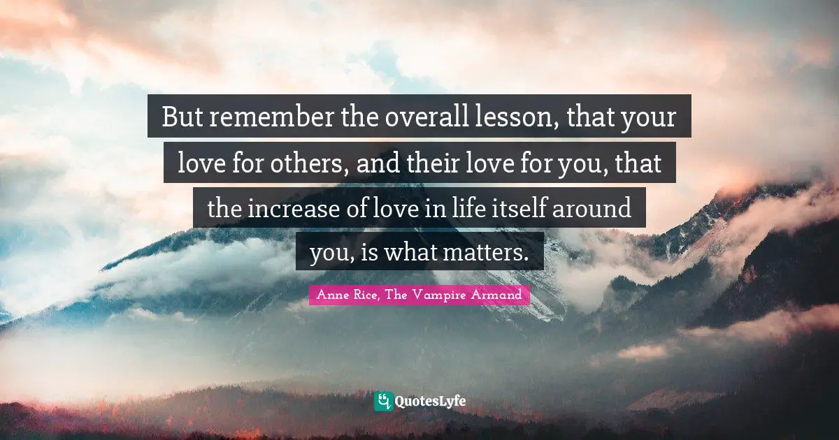 But remember the overall lesson, that your love for others, and their love for you, that the increase of love in life itself around you, is what matters.