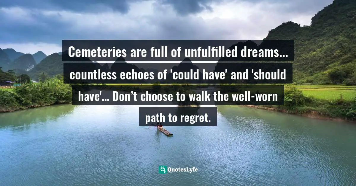 Cemeteries are full of unfulfilled dreams... countless echoes of 'could have' and 'should have'… Don’t choose to walk the well-worn path to regret.