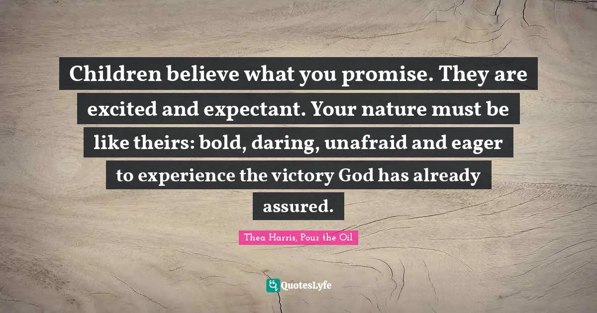 Children believe what you promise. They are excited and expectant. Your nature must be like theirs: bold, daring, unafraid and eager to experience the victory God has already assured.