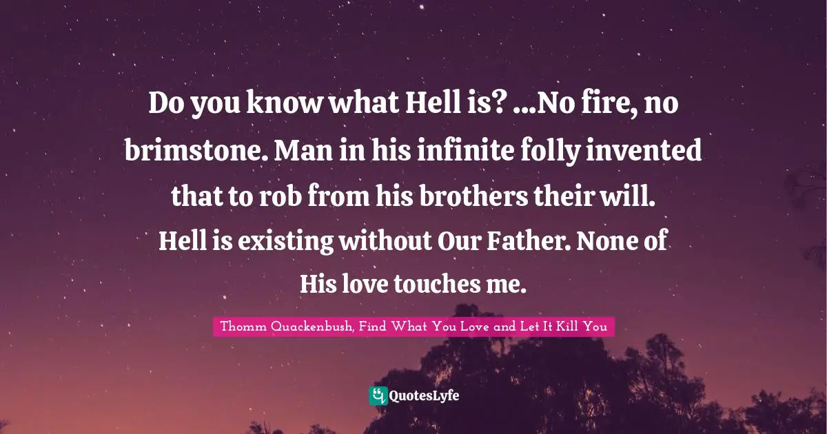 Do you know what Hell is? ...No fire, no brimstone. Man in his infinite folly invented that to rob from his brothers their will. Hell is existing without Our Father. None of His love touches me.