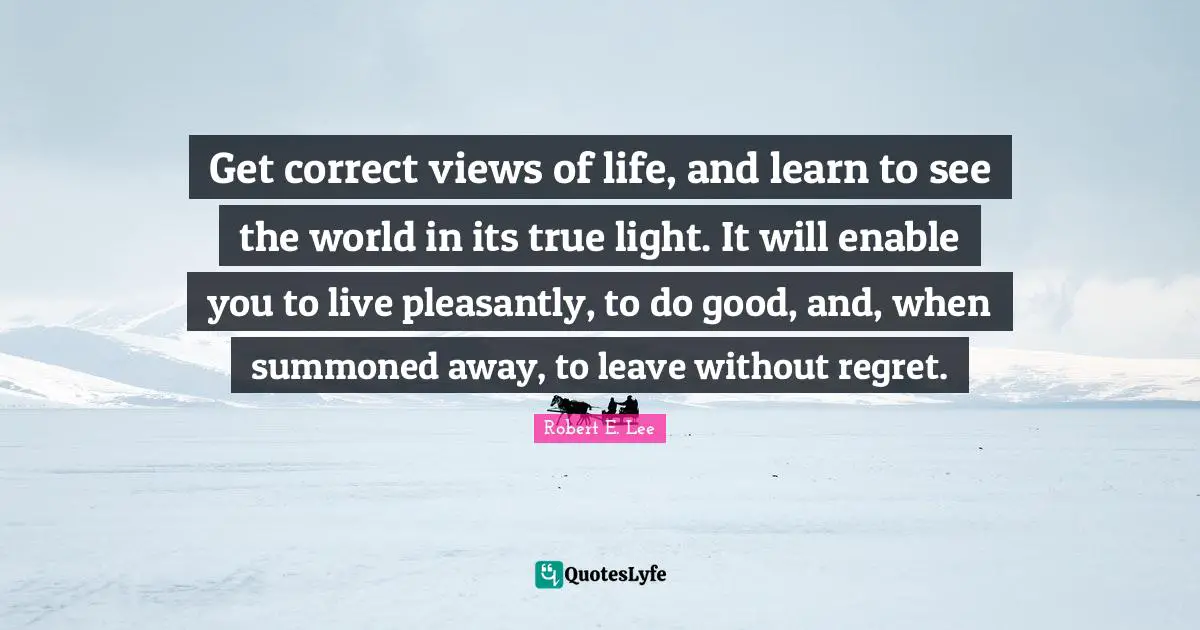 Robert E. Lee Quotes: "Get correct views of life, and learn to see the world in its true light. It will enable you to live pleasantly, to do good, and, when summoned away, to leave without regret."