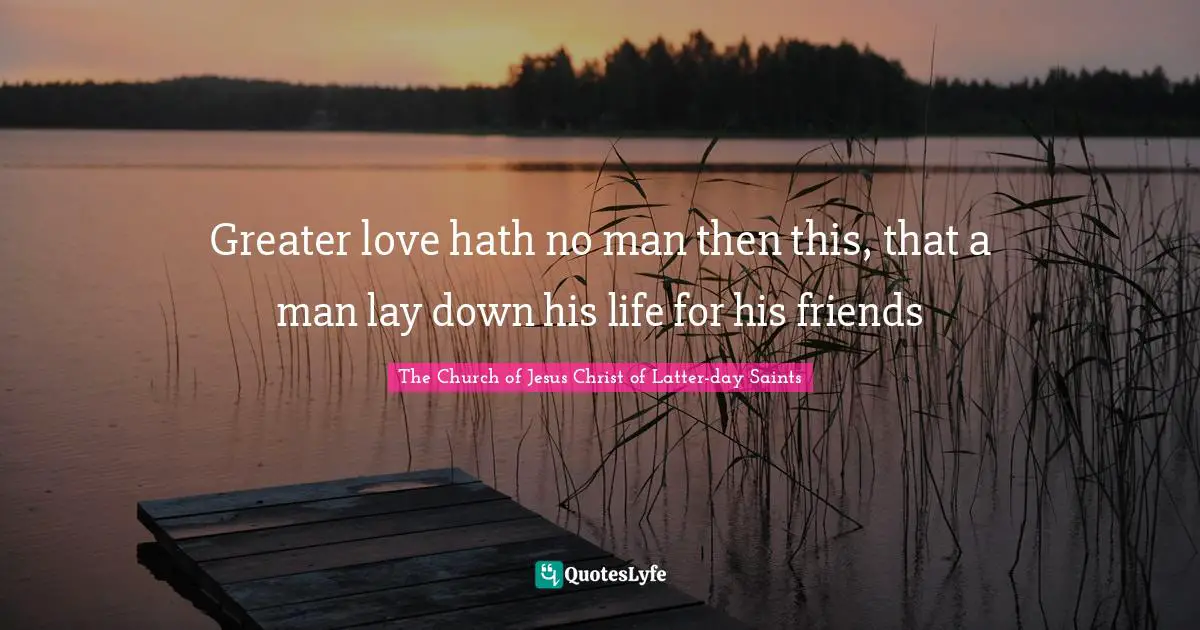 Greater love hath no man then this, that a man lay down his life for his friends