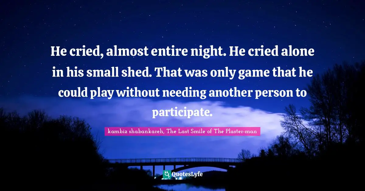 He cried, almost entire night. He cried alone in his small shed. That was only game that he could play without needing another person to participate.