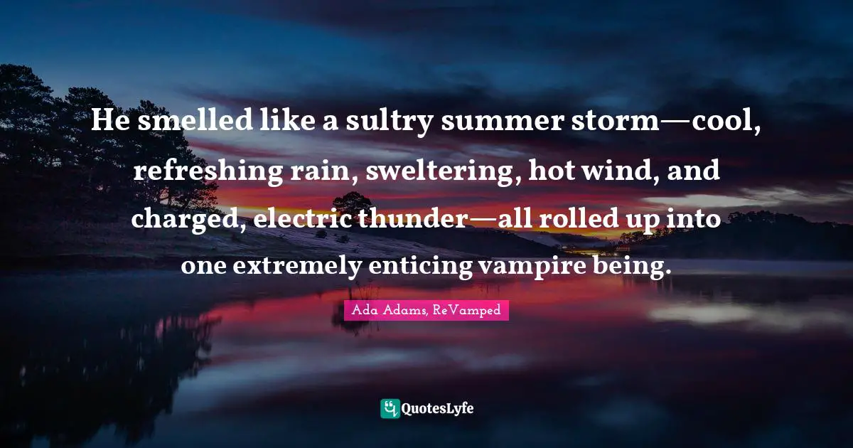 He smelled like a sultry summer storm—cool, refreshing rain, sweltering, hot wind, and charged, electric thunder—all rolled up into one extremely enticing vampire being.