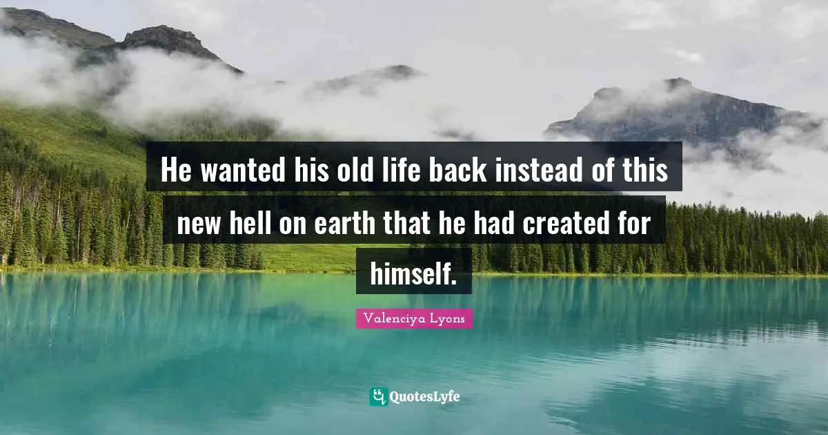He wanted his old life back instead of this new hell on earth that he had created for himself.