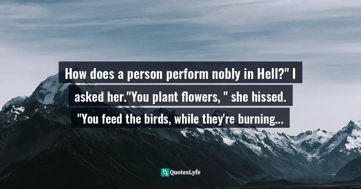 How does a person perform nobly in Hell?" I asked her."You plant flowers, " she hissed. "You feed the birds, while they're burning...