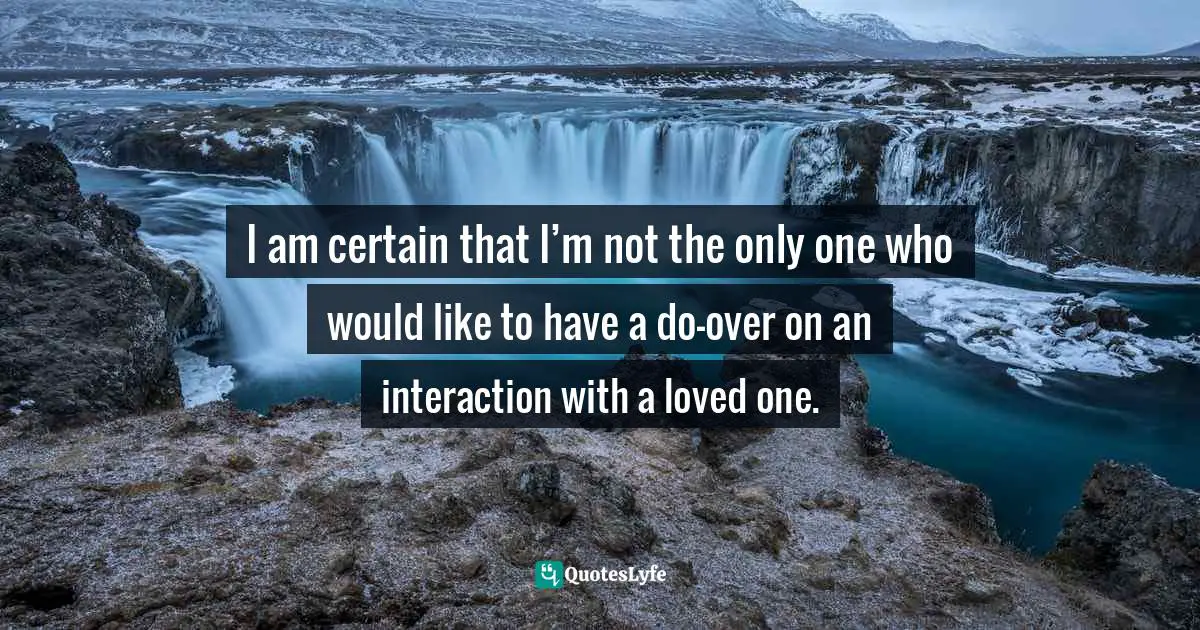 I am certain that I’m not the only one who would like to have a do-over on an interaction with a loved one.