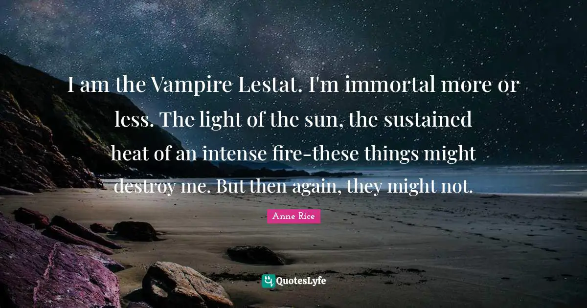 I am the Vampire Lestat. I'm immortal more or less. The light of the sun, the sustained heat of an intense fire-these things might destroy me. But then again, they might not.
