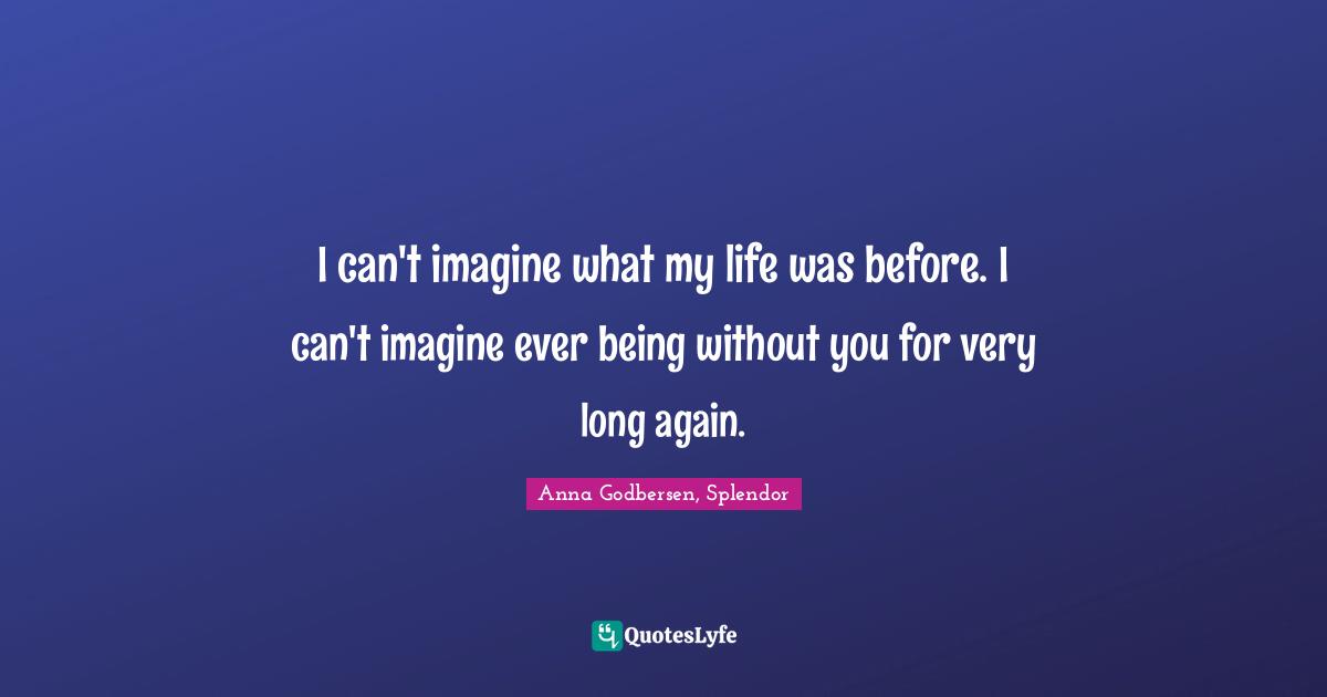 I can't imagine what my life was before. I can't imagine ever being without you for very long again.
