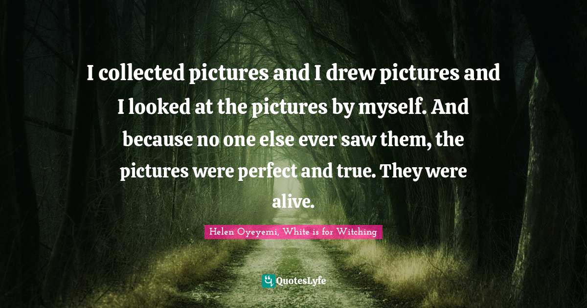 I collected pictures and I drew pictures and I looked at the pictures by myself. And because no one else ever saw them, the pictures were perfect and true. They were alive.
