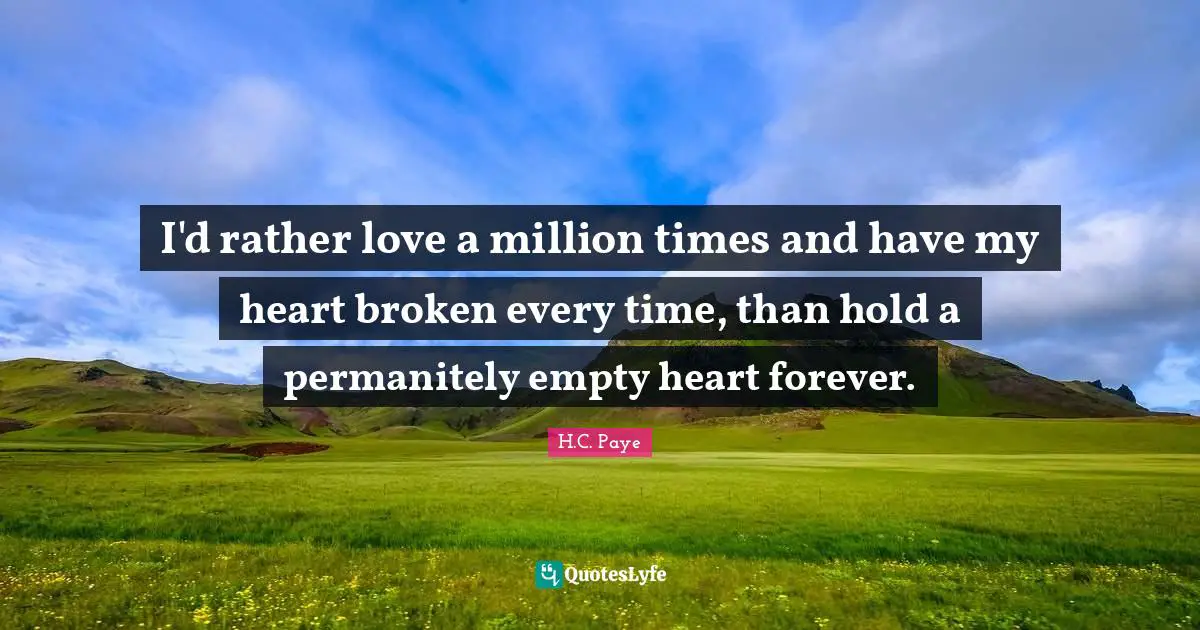 I'd rather love a million times and have my heart broken every time, than hold a permanitely empty heart forever.