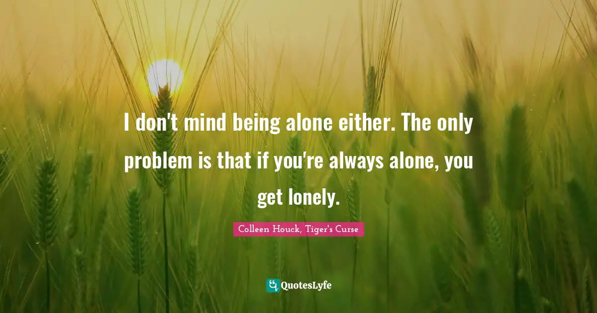 I don't mind being alone either. The only problem is that if you're always alone, you get lonely.