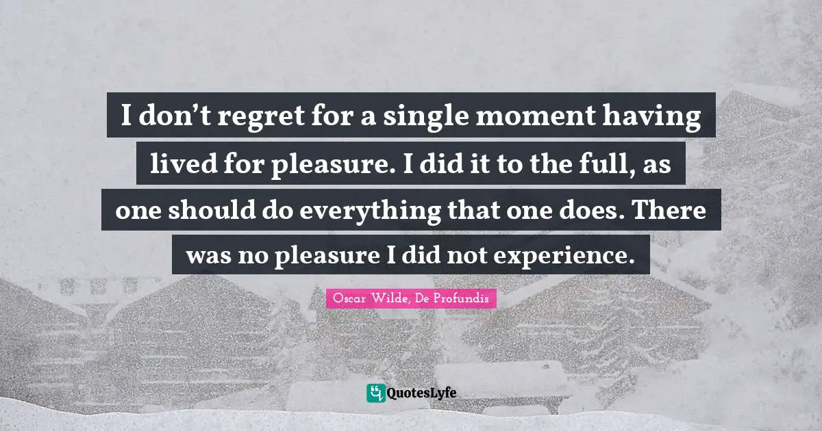 I don’t regret for a single moment having lived for pleasure. I did it to the full, as one should do everything that one does. There was no pleasure I did not experience.