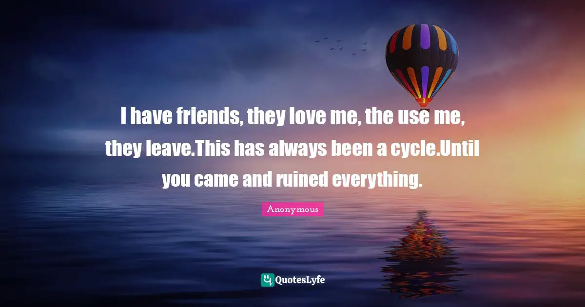 I have friends, they love me, the use me, they leave.This has always been a cycle.Until you came and ruined everything.