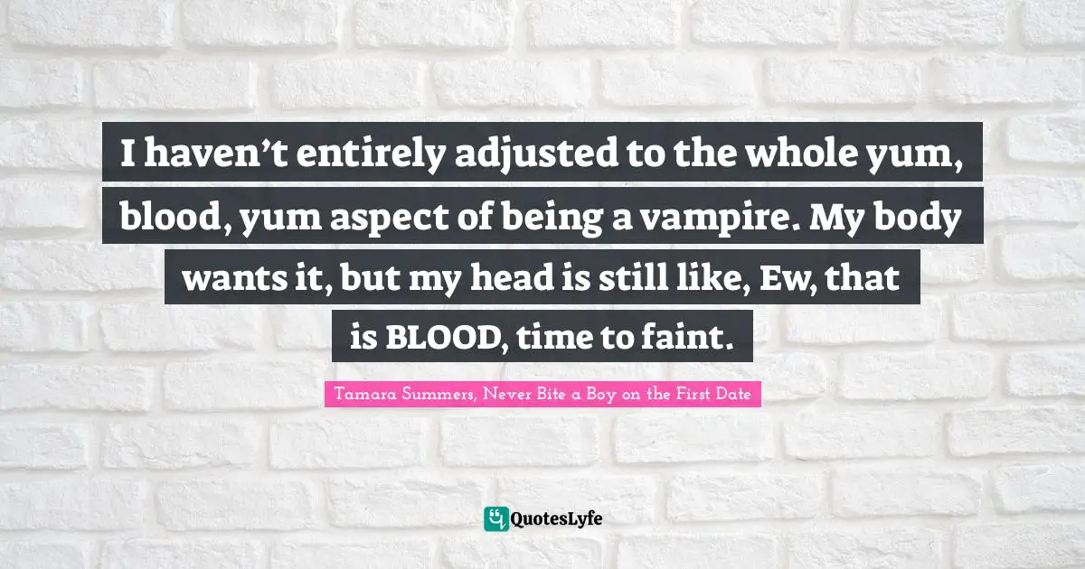 I haven’t entirely adjusted to the whole yum, blood, yum aspect of being a vampire. My body wants it, but my head is still like, Ew, that is BLOOD, time to faint.