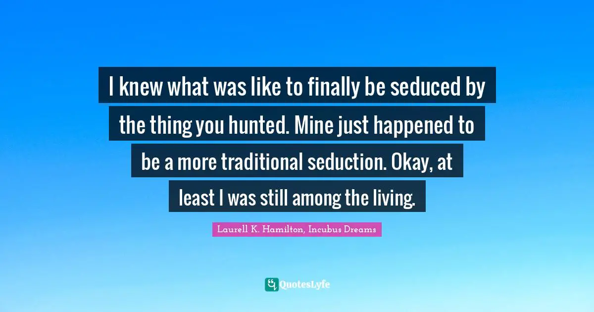 I knew what was like to finally be seduced by the thing you hunted. Mine just happened to be a more traditional seduction. Okay, at least I was still among the living.