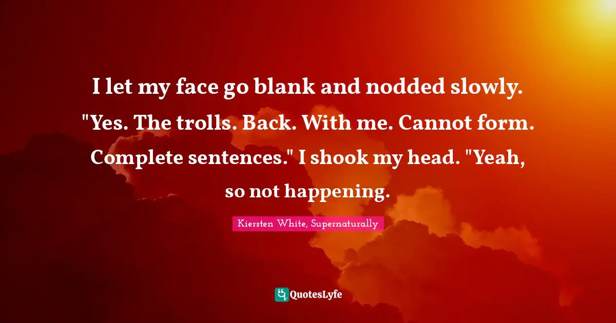 I let my face go blank and nodded slowly. "Yes. The trolls. Back. With me. Cannot form. Complete sentences." I shook my head. "Yeah, so not happening.
