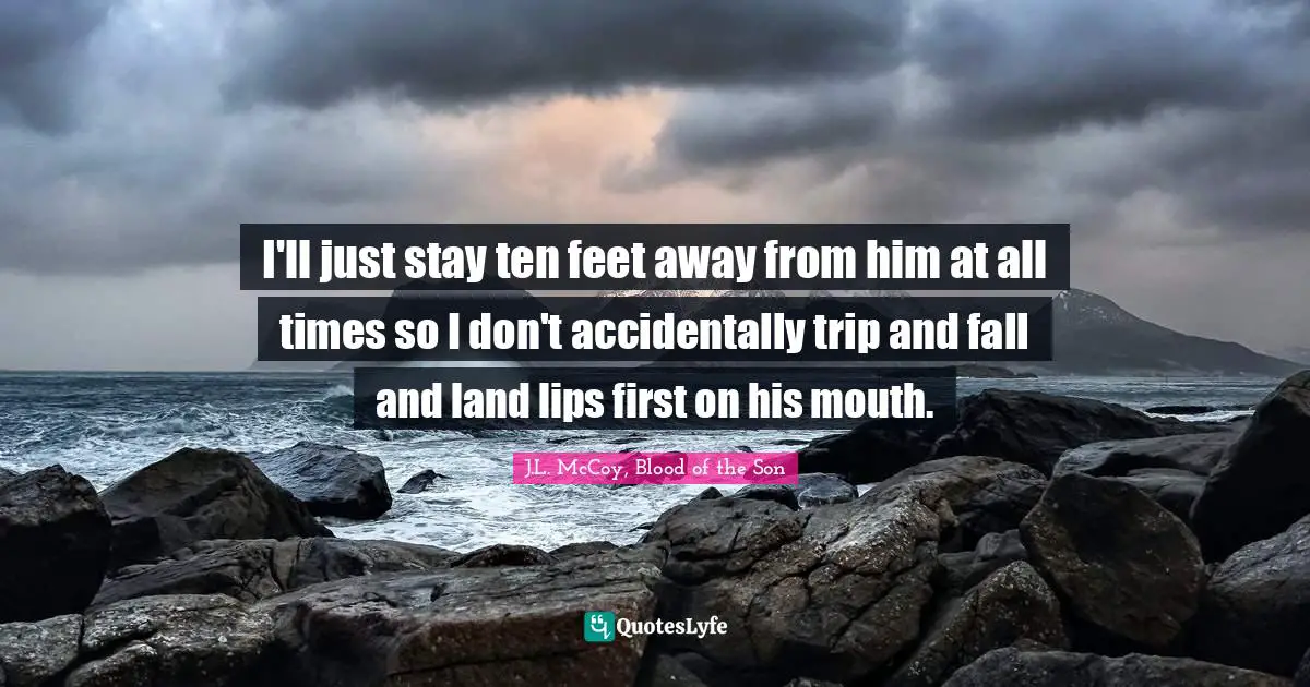 I'll just stay ten feet away from him at all times so I don't accidentally trip and fall and land lips first on his mouth.