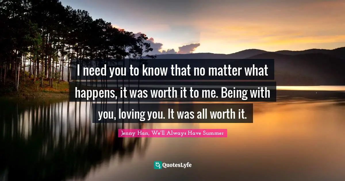 I need you to know that no matter what happens, it was worth it to me. Being with you, loving you. It was all worth it.