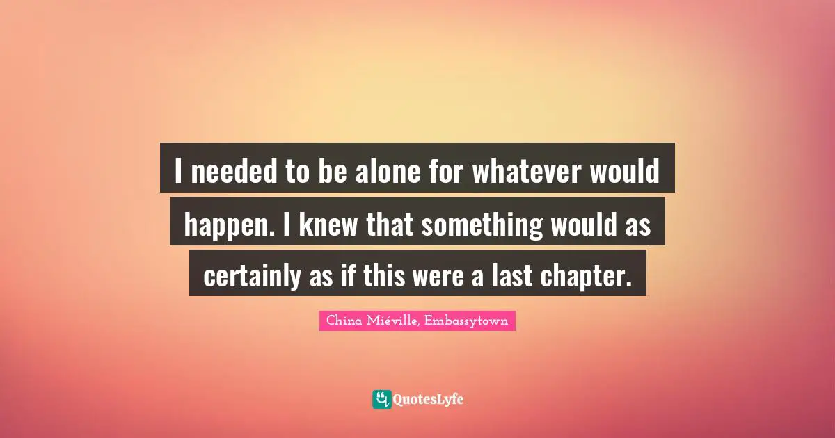 I needed to be alone for whatever would happen. I knew that something would as certainly as if this were a last chapter.