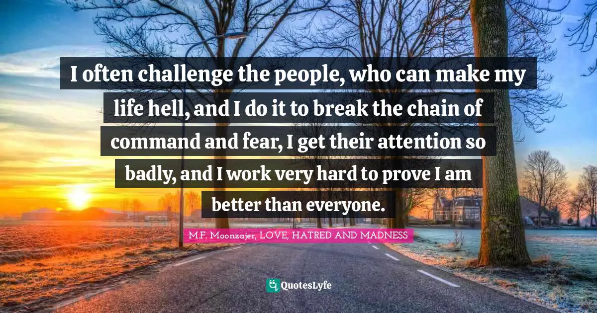 M.F. Moonzajer, LOVE, HATRED AND MADNESS Quotes: I often challenge the people, who can make my life hell, and I do it to break the chain of command and fear, I get their attention so badly, and I work very hard to prove I am better than everyone.