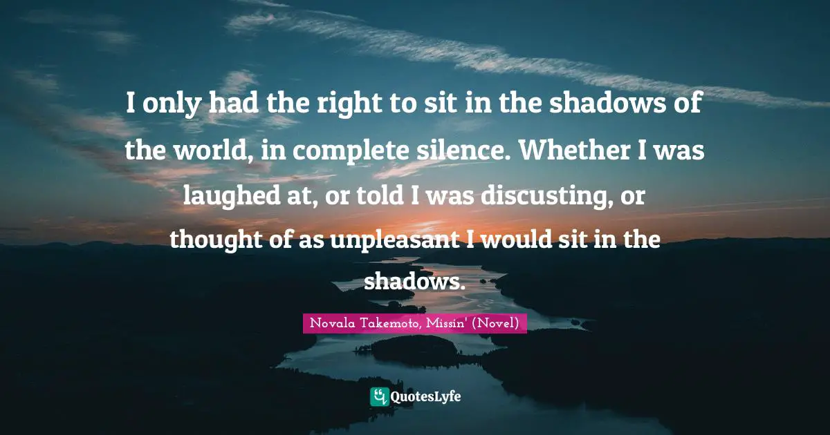 I only had the right to sit in the shadows of the world, in complete silence. Whether I was laughed at, or told I was discusting, or thought of as unpleasant I would sit in the shadows.