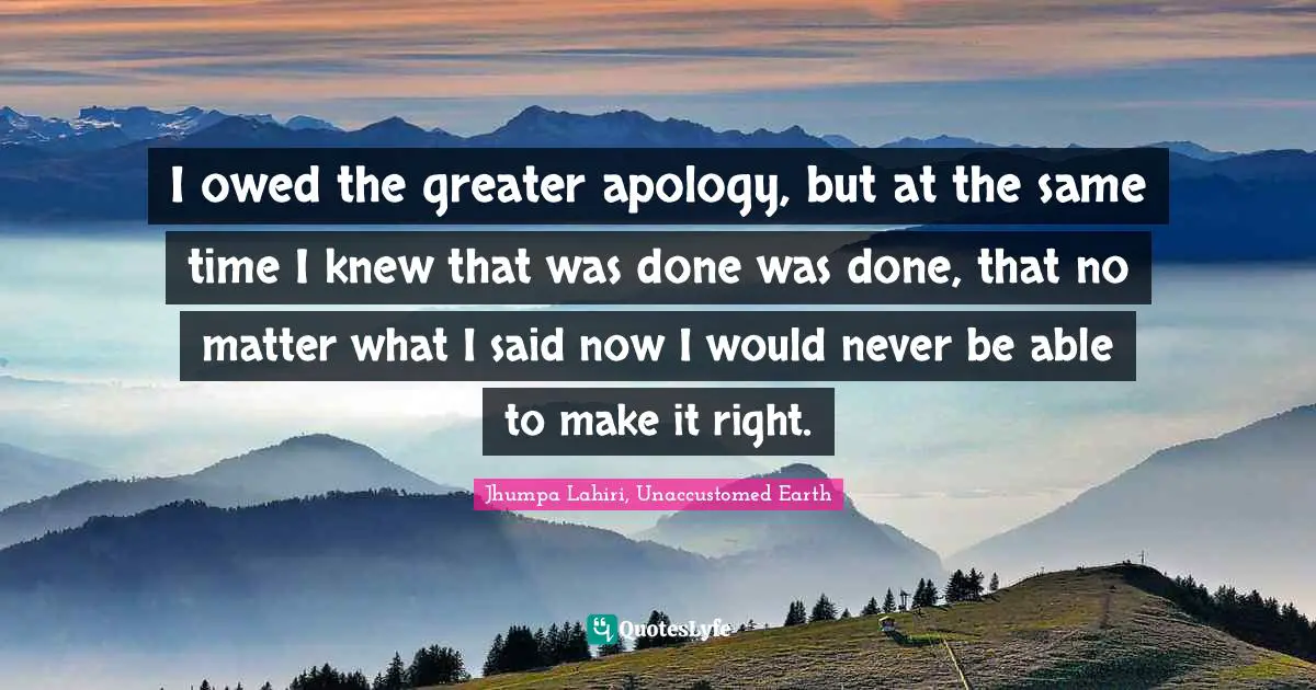 I owed the greater apology, but at the same time I knew that was done was done, that no matter what I said now I would never be able to make it right.