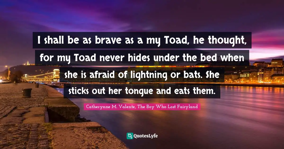 Fearless Bravery Quotes: "I shall be as brave as a my Toad, he thought, for my Toad never hides under the bed when she is afraid of lightning or bats. She sticks out her tongue and eats them."