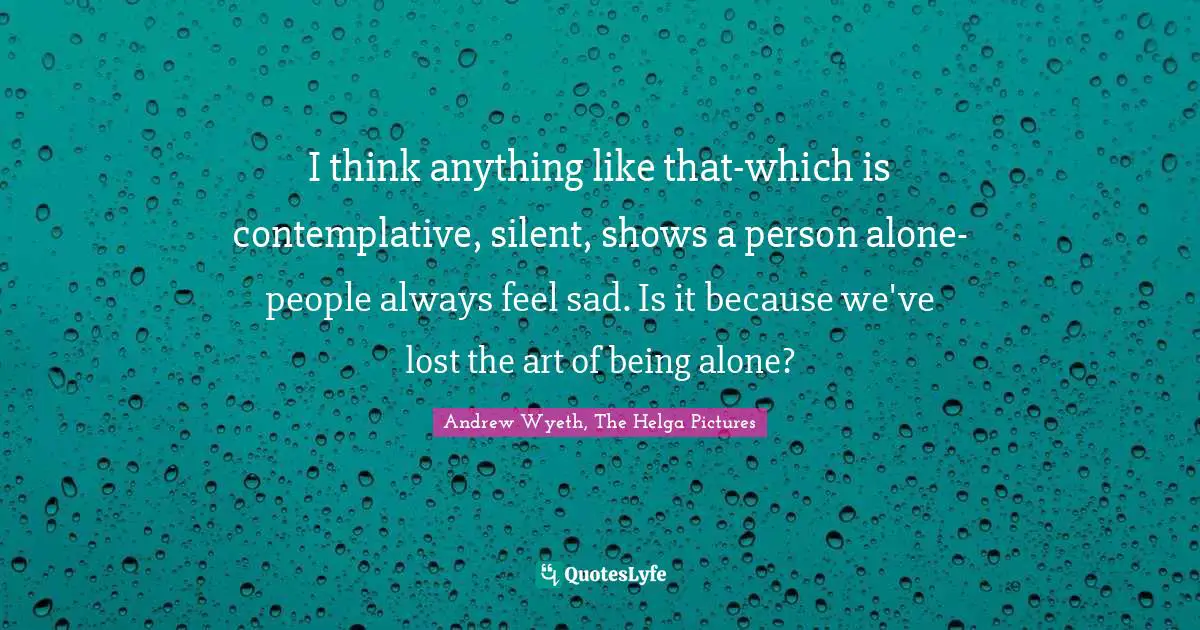 I think anything like that-which is contemplative, silent, shows a person alone-people always feel sad. Is it because we've lost the art of being alone?
