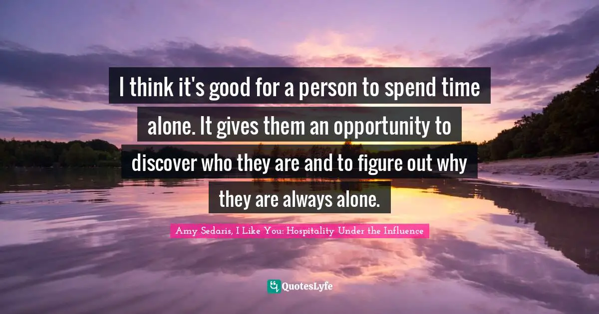 I think it's good for a person to spend time alone. It gives them an opportunity to discover who they are and to figure out why they are always alone.