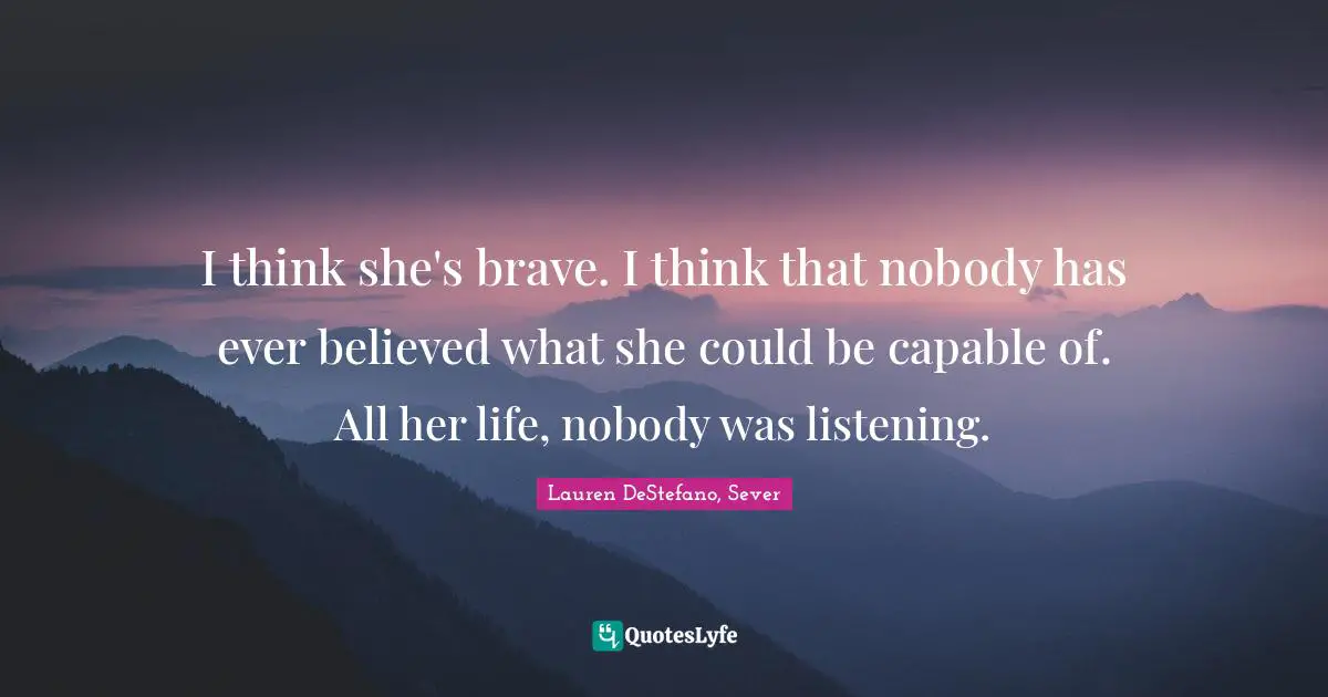 Lauren DeStefano Quotes: "I think she's brave. I think that nobody has ever believed what she could be capable of. All her life, nobody was listening."