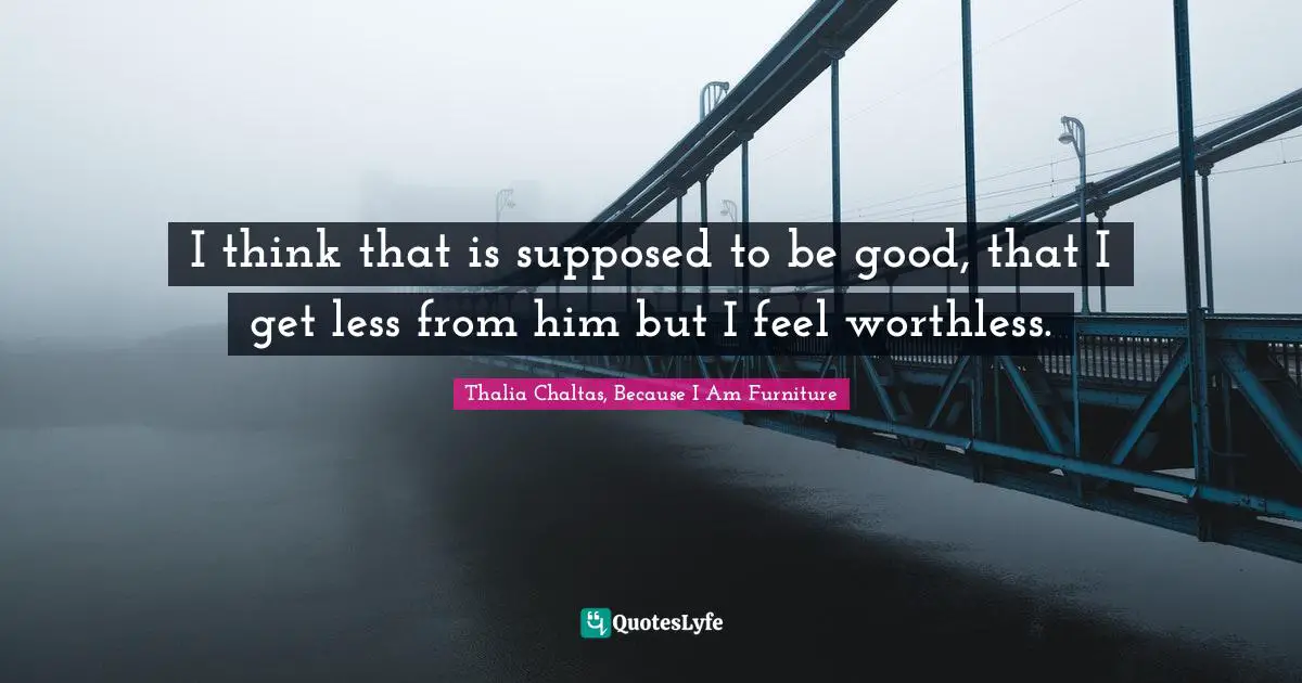 I think that is supposed to be good, that I get less from him but I feel worthless.