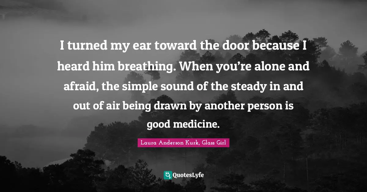 I turned my ear toward the door because I heard him breathing. When you’re alone and afraid, the simple sound of the steady in and out of air being drawn by another person is good medicine.